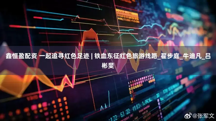 鑫恒盈配资 一起追寻红色足迹 | 铁血东征红色旅游线路_翟步庭_牛迪凡_吕彬斐