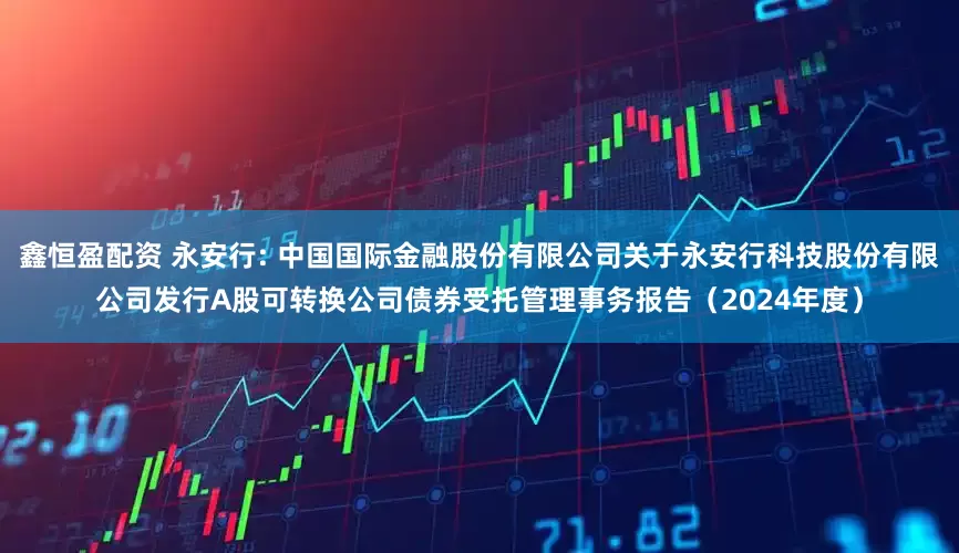 鑫恒盈配资 永安行: 中国国际金融股份有限公司关于永安行科技股份有限公司发行A股可转换公司债券受托管理事务报告（2024年度）
