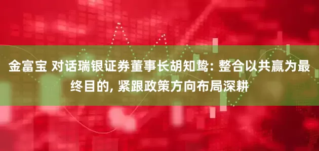 金富宝 对话瑞银证券董事长胡知鸷: 整合以共赢为最终目的, 紧跟政策方向布局深耕