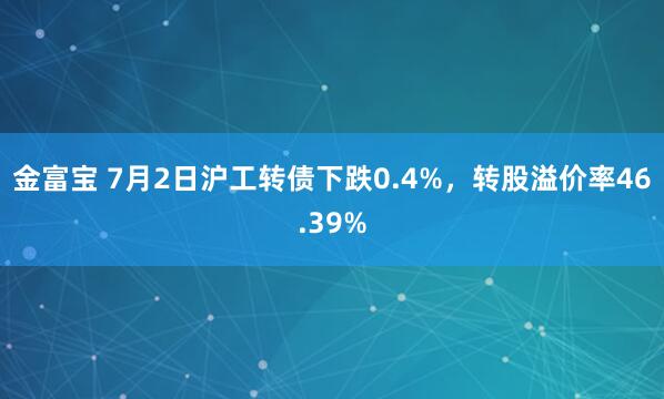 金富宝 7月2日沪工转债下跌0.4%，转股溢价率46.39%