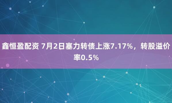 鑫恒盈配资 7月2日塞力转债上涨7.17%，转股溢价率0.5%
