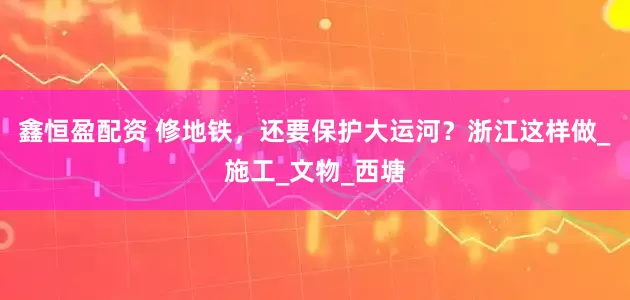 鑫恒盈配资 修地铁，还要保护大运河？浙江这样做_施工_文物_西塘