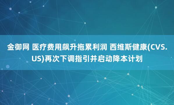 金御网 医疗费用飙升拖累利润 西维斯健康(CVS.US)再次下调指引并启动降本计划