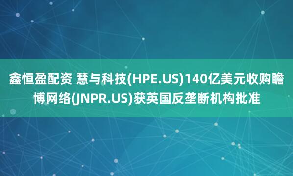 鑫恒盈配资 慧与科技(HPE.US)140亿美元收购瞻博网络(JNPR.US)获英国反垄断机构批准