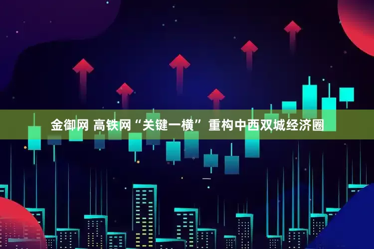 金御网 高铁网“关键一横” 重构中西双城经济圈