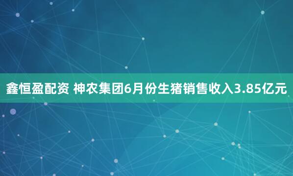 鑫恒盈配资 神农集团6月份生猪销售收入3.85亿元