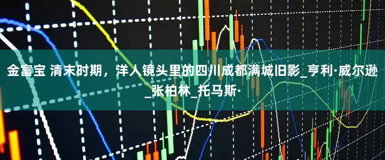 金富宝 清末时期，洋人镜头里的四川成都满城旧影_亨利·威尔逊_张柏林_托马斯·
