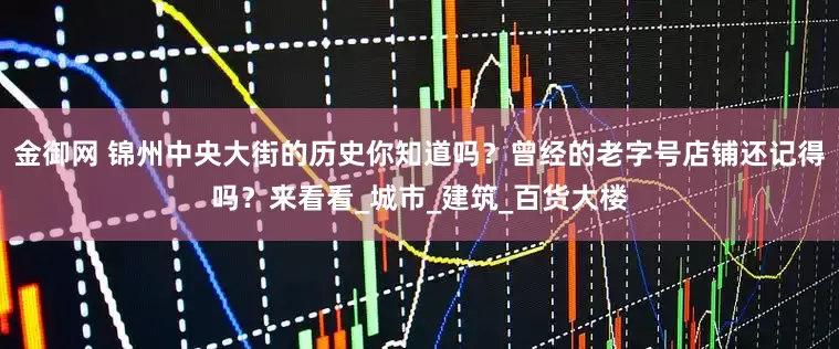 金御网 锦州中央大街的历史你知道吗？曾经的老字号店铺还记得吗？来看看_城市_建筑_百货大楼