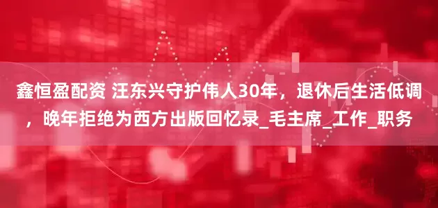 鑫恒盈配资 汪东兴守护伟人30年，退休后生活低调，晚年拒绝为西方出版回忆录_毛主席_工作_职务
