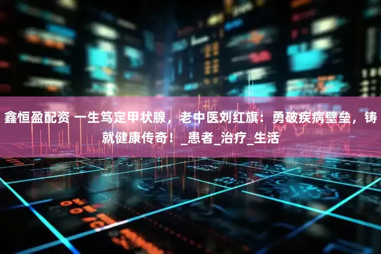 鑫恒盈配资 一生笃定甲状腺，老中医刘红旗：勇破疾病壁垒，铸就健康传奇！_患者_治疗_生活