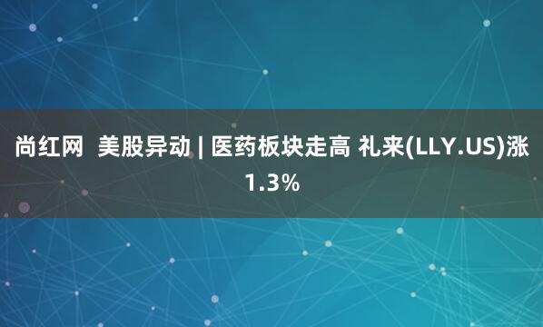 尚红网  美股异动 | 医药板块走高 礼来(LLY.US)涨1.3%