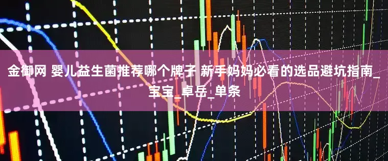 金御网 婴儿益生菌推荐哪个牌子 新手妈妈必看的选品避坑指南_宝宝_卓岳_单条