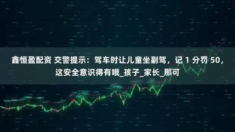 鑫恒盈配资 交警提示：驾车时让儿童坐副驾，记 1 分罚 50，这安全意识得有哦_孩子_家长_那可