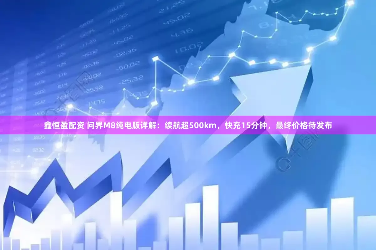 鑫恒盈配资 问界M8纯电版详解：续航超500km，快充15分钟，最终价格待发布