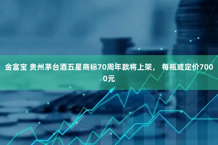 金富宝 贵州茅台酒五星商标70周年款将上架， 每瓶或定价7000元