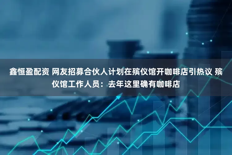 鑫恒盈配资 网友招募合伙人计划在殡仪馆开咖啡店引热议 殡仪馆工作人员：去年这里确有咖啡店