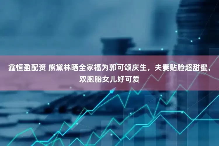 鑫恒盈配资 熊黛林晒全家福为郭可颂庆生，夫妻贴脸超甜蜜，双胞胎女儿好可爱