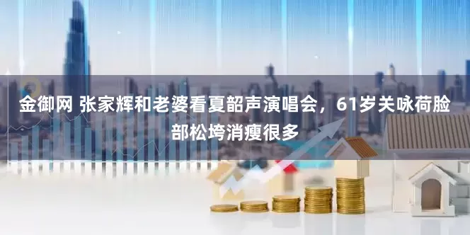 金御网 张家辉和老婆看夏韶声演唱会，61岁关咏荷脸部松垮消瘦很多