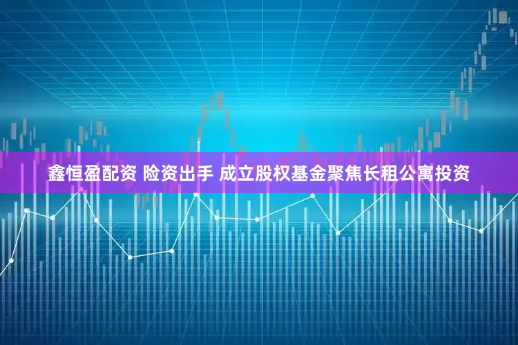 鑫恒盈配资 险资出手 成立股权基金聚焦长租公寓投资