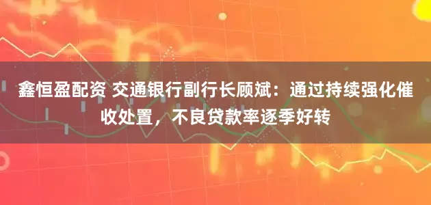 鑫恒盈配资 交通银行副行长顾斌：通过持续强化催收处置，不良贷款率逐季好转