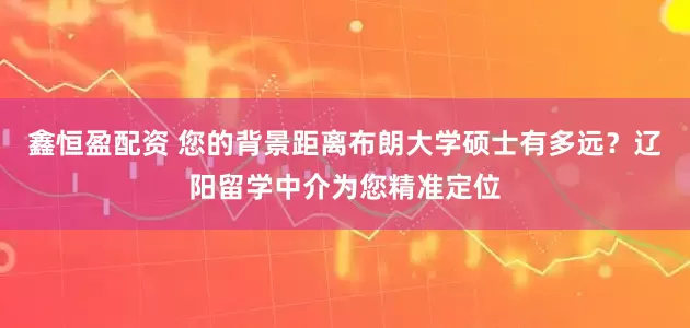 鑫恒盈配资 您的背景距离布朗大学硕士有多远？辽阳留学中介为您精准定位