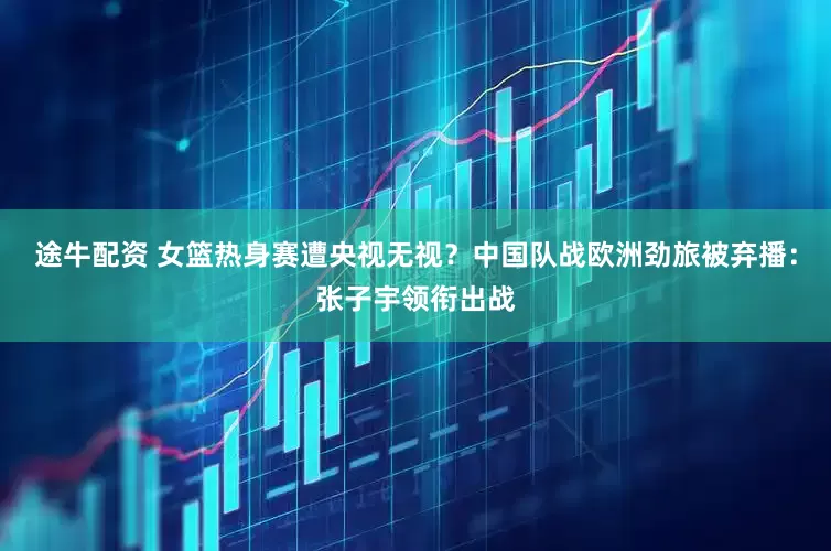 途牛配资 女篮热身赛遭央视无视？中国队战欧洲劲旅被弃播：张子宇领衔出战
