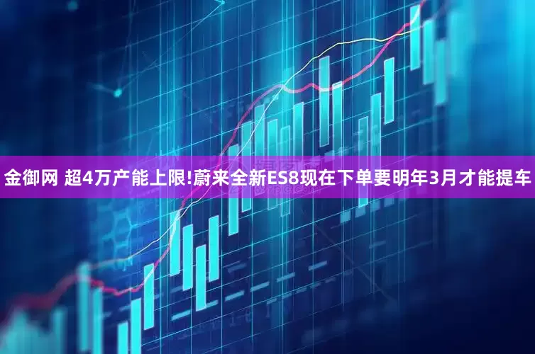 金御网 超4万产能上限!蔚来全新ES8现在下单要明年3月才能提车
