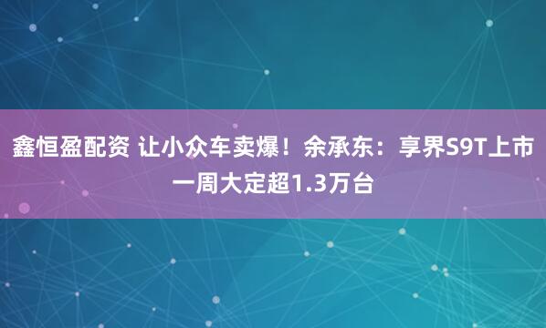 鑫恒盈配资 让小众车卖爆！余承东：享界S9T上市一周大定超1.3万台