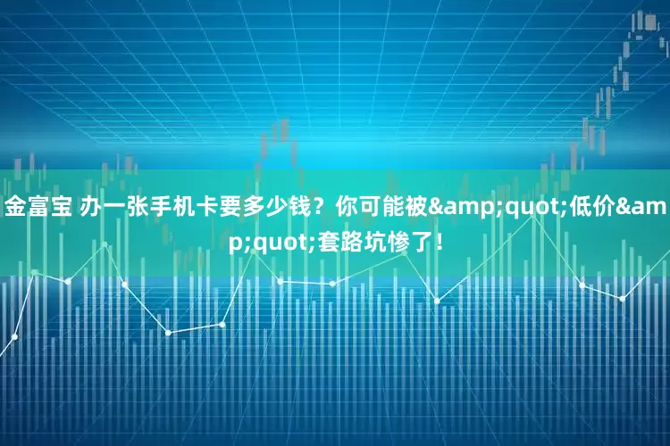 金富宝 办一张手机卡要多少钱？你可能被&quot;低价&quot;套路坑惨了！