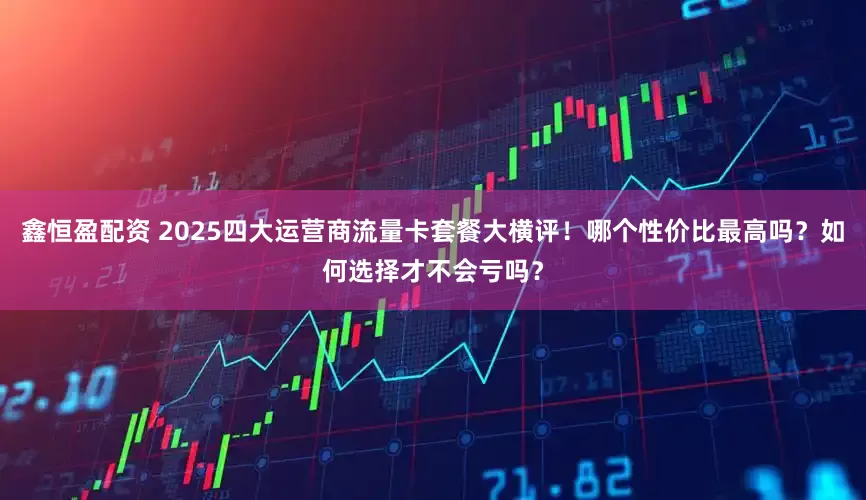 鑫恒盈配资 2025四大运营商流量卡套餐大横评！哪个性价比最高吗？如何选择才不会亏吗？