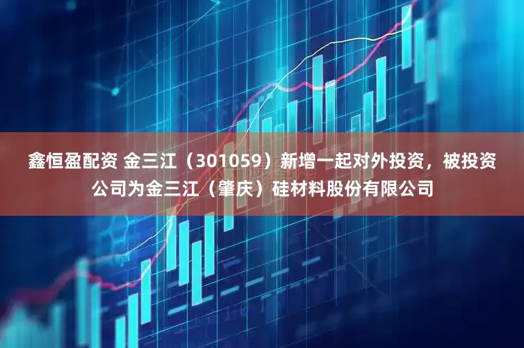 鑫恒盈配资 金三江（301059）新增一起对外投资，被投资公司为金三江（肇庆）硅材料股份有限公司