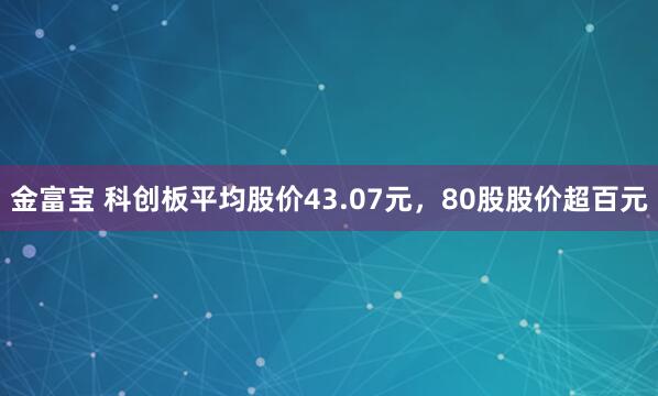 金富宝 科创板平均股价43.07元，80股股价超百元