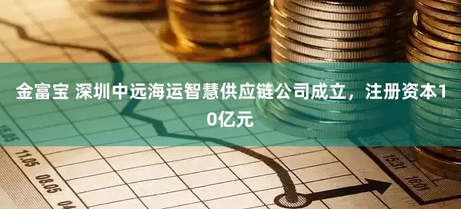 金富宝 深圳中远海运智慧供应链公司成立，注册资本10亿元