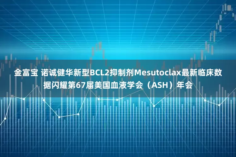 金富宝 诺诚健华新型BCL2抑制剂Mesutoclax最新临床数据闪耀第67届美国血液学会（ASH）年会